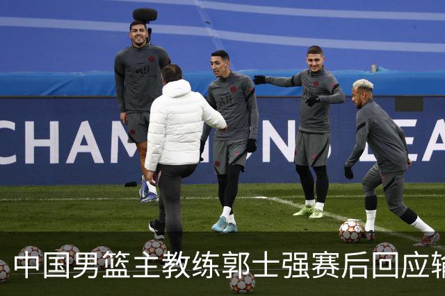 中国男篮主教练郭士强赛后回应输球：攻防两端都出了问题