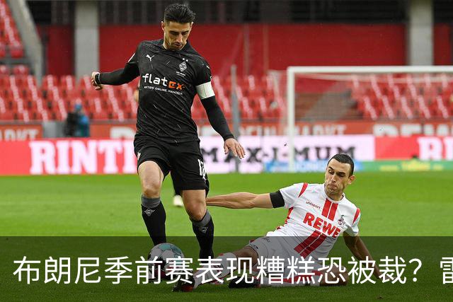 布朗尼季前赛表现糟糕恐被裁？雷迪克：他和球队阵容不匹配