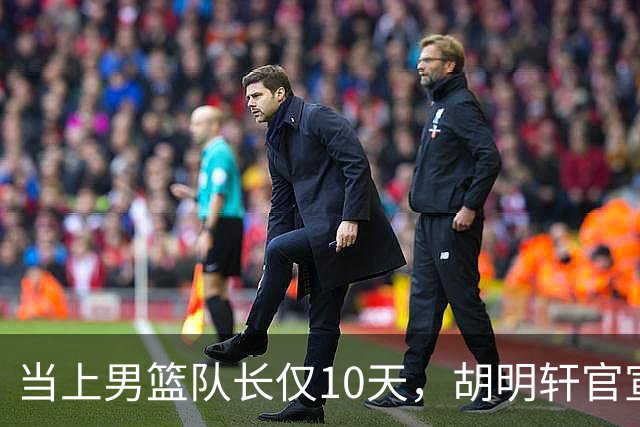 当上男篮队长仅10天，胡明轩官宣好消息，这一次让全世界刮目相看