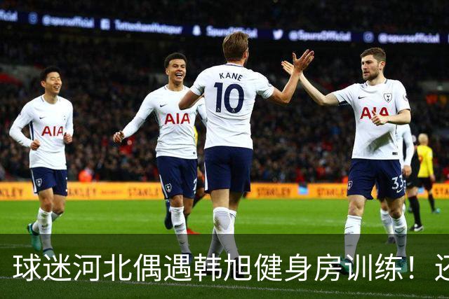 球迷河北偶遇韩旭健身房训练！还未飞吉朗与毒液会合 次战王思雨仅剩7天