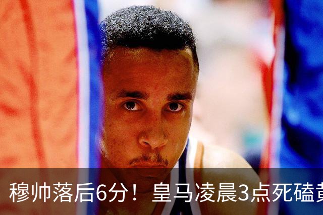 穆帅落后6分！皇马凌晨3点死磕黄潜，姆巴佩复出冲五连杀