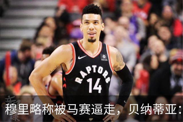 穆里略称被马赛逼走，贝纳蒂亚：德泽尔比公开要我们续约他