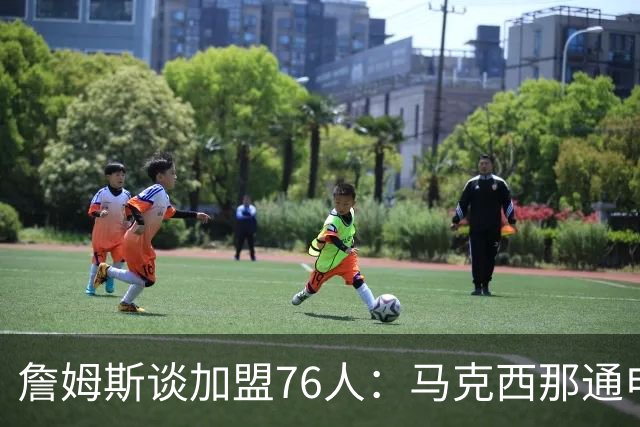 詹姆斯谈加盟76人：马克西那通电话，我没法不跟他说话