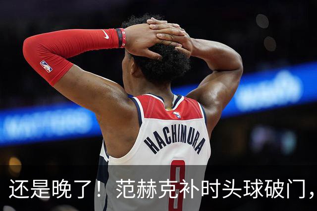 还是晚了！范赫克补时头球破门，热刺再扳一球2-3落后维拉