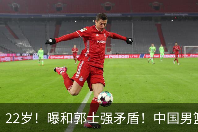 22岁！曝和郭士强矛盾！中国男篮第一双能卫
