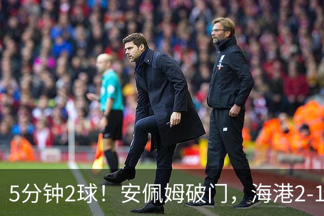 5分钟2球！安佩姆破门，海港2-1反超浙江